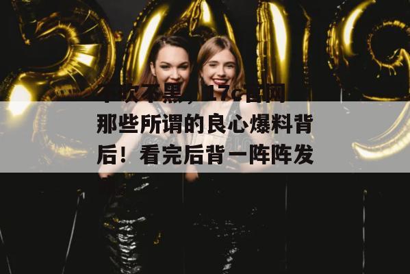不吹不黑,17c官网那些所谓的良心爆料背后!看完后背一阵阵发凉。