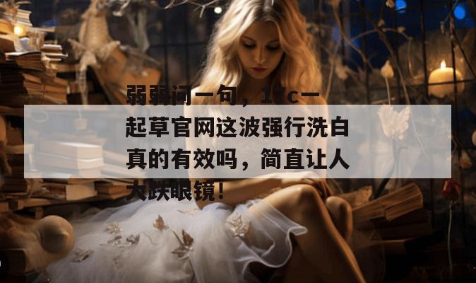 弱弱问一句，17c一起草官网这波强行洗白真的有效吗，简直让人大跌眼镜！