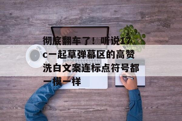 彻底翻车了！听说17c一起草弹幕区的高赞洗白文案连标点符号都一模一样