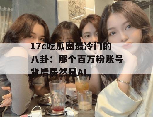 17c吃瓜圈最冷门的八卦:那个百万粉账号背后居然是AI