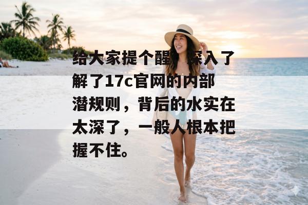 给大家提个醒,深入了解了17c官网的内部潜规则,背后的水实在太深了,一般人根本把握不住。