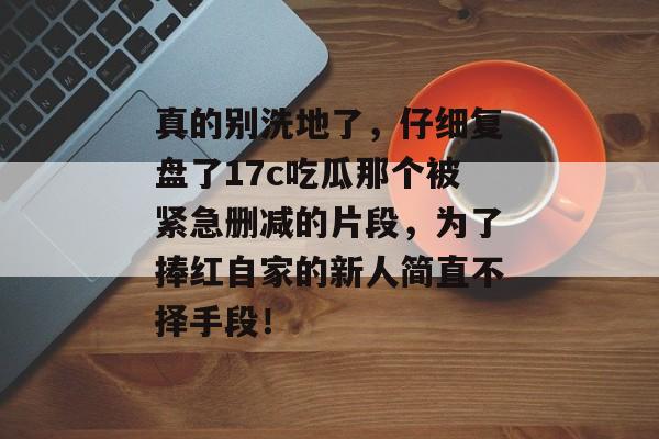 真的别洗地了,仔细复盘了17c吃瓜那个被紧急删减的片段,为了捧红自家的新人简直不择手段!