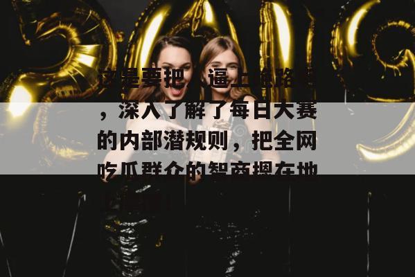 这是要把人逼上绝路啊,深入了解了每日大赛的内部潜规则,把全网吃瓜群众的智商摁在地上摩擦!