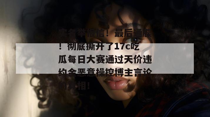 实名举报信!最后通牒!彻底撕开了17c吃瓜每日大赛通过天价违约金恶意操控博主言论的真相!