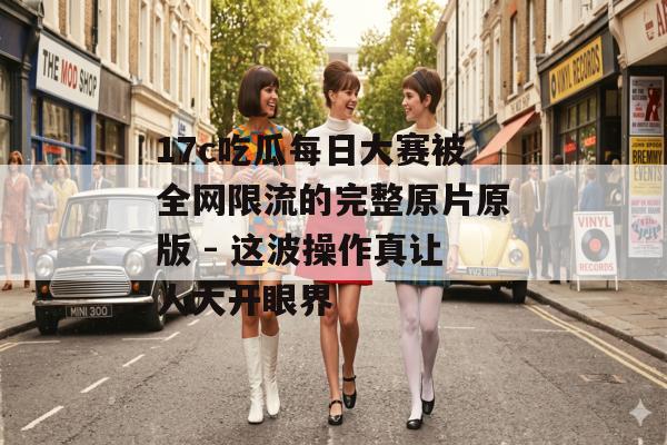 17c吃瓜每日大赛被全网限流的完整原片原版 - 这波操作真让人大开眼界