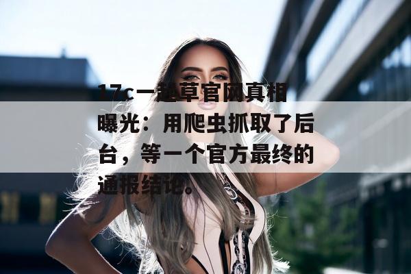 17c一起草官网真相曝光:用爬虫抓取了后台,等一个官方最终的通报结论。