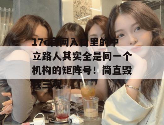17c官网入口里的中立路人其实全是同一个机构的矩阵号！简直毁我三观