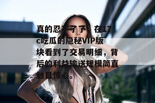 真的忍不了了，在17c吃瓜的隐秘VIP版块看到了交易明细，背后的利益输送规模简直触目惊心。