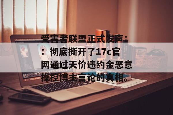 受害者联盟正式发声::彻底撕开了17c官网通过天价违约金恶意操控博主言论的真相。