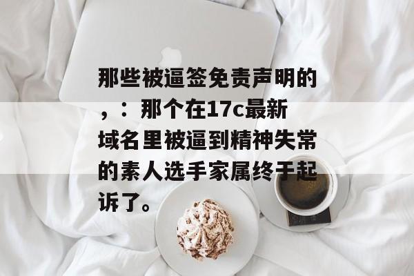 那些被逼签免责声明的,:那个在17c最新域名里被逼到精神失常的素人选手家属终于起诉了。