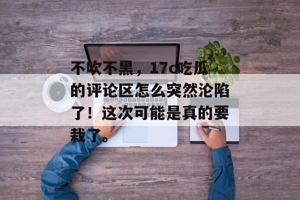 不吹不黑,17c吃瓜的评论区怎么突然沦陷了!这次可能是真的要栽了。
