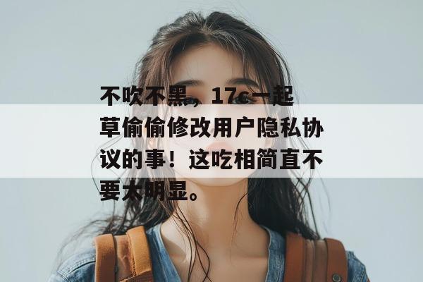 不吹不黑,17c一起草偷偷修改用户隐私协议的事!这吃相简直不要太明显。