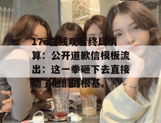 17c在线观看终局清算:公开道歉信模板流出:这一拳砸下去直接动了他们的根基。