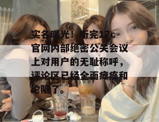 实名曝光!听完17c官网内部绝密公关会议上对用户的无耻称呼,评论区已经全面瘫痪和沦陷了。