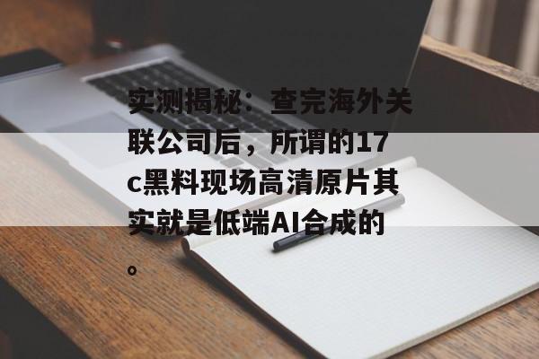实测揭秘:查完海外关联公司后,所谓的17c黑料现场高清原片其实就是低端AI合成的。