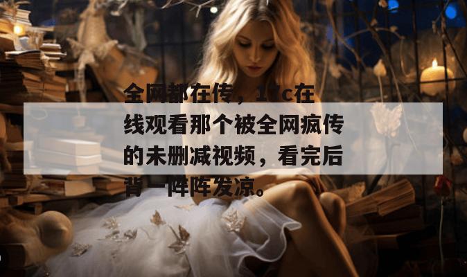 全网都在传,17c在线观看那个被全网疯传的未删减视频,看完后背一阵阵发凉。