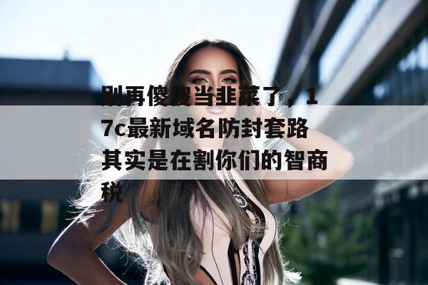 别再傻傻当韭菜了,17c最新域名防封套路其实是在割你们的智商税
