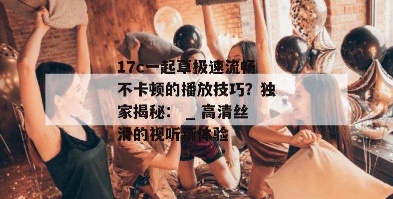 17c一起草极速流畅不卡顿的播放技巧?独家揭秘: _ 高清丝滑的视听新体验