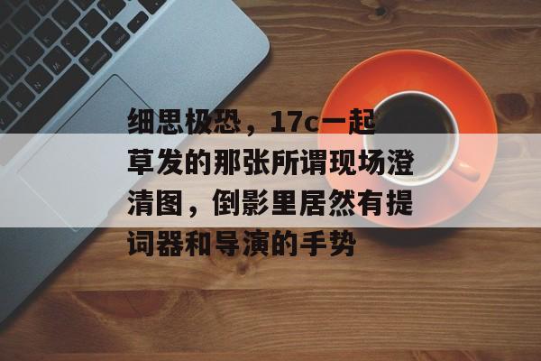 细思极恐,17c一起草发的那张所谓现场澄清图,倒影里居然有提词器和导演的手势