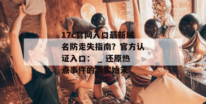 17c官网入口最新域名防走失指南?官方认证入口: _ 还原热点事件的真实始末