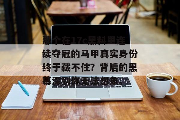 那个在17c黑料里连续夺冠的马甲真实身份终于藏不住?背后的黑幕深到你无法想象。