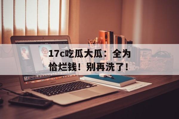 17c吃瓜大瓜:全为恰烂钱!别再洗了!