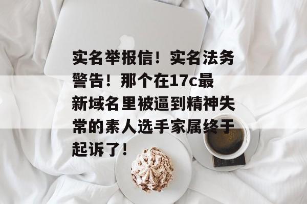 实名举报信!实名法务警告!那个在17c最新域名里被逼到精神失常的素人选手家属终于起诉了!