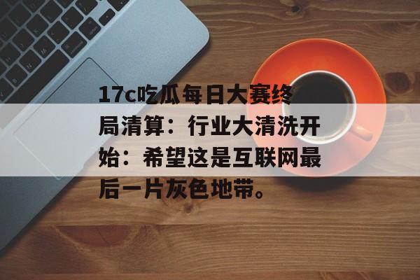 17c吃瓜每日大赛终局清算：行业大清洗开始：希望这是互联网最后一片灰色地带。
