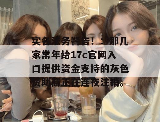 实名法务警告！：那几家常年给17c官网入口提供资金支持的灰色赞助商正在连夜注销。